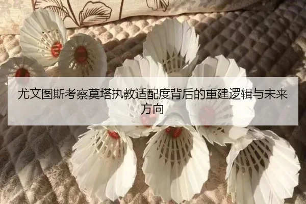 尤文图斯考察莫塔执教适配度背后的重建逻辑与未来方向